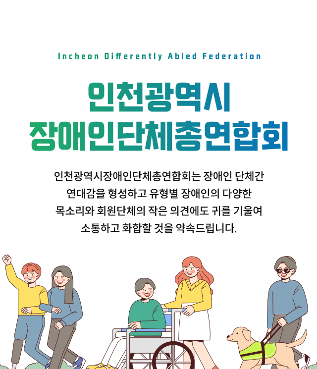 인천광역시장애인단체총연합회. 인천광역시장애인단체총연합회는 장애인 단체간 연대감을 형성하고 유형별 장애인의 다양한 목소리와 회원단체의 작은 의견에도 귀를 기울여 소통하고 화합할 것을 약속드립니다.